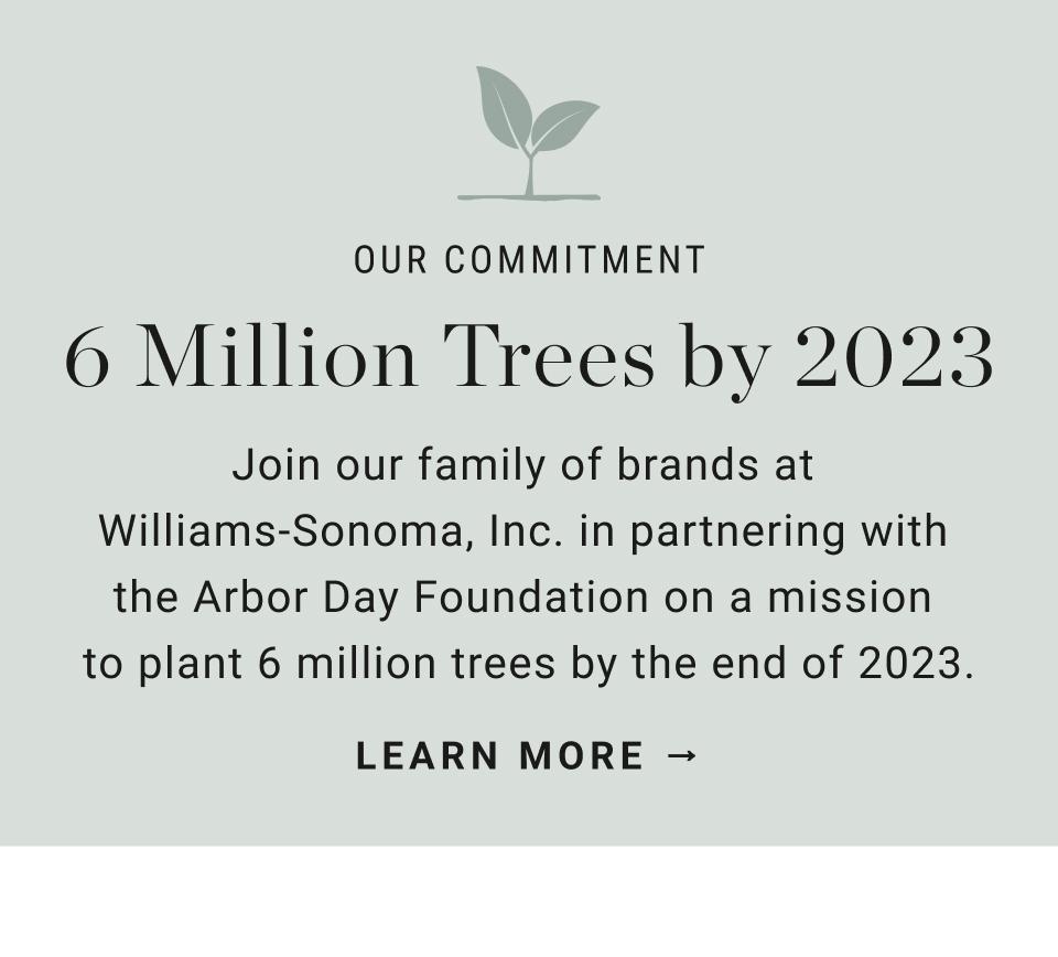 Join our family of brands at Williams-Sonoma, Inc. in partnering with the Arbor Day Foundation on a mission to plant 6 million trees by the end of 2023. | Learn More.